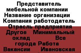 Представитель мебельной компании › Название организации ­ Компания-работодатель › Отрасль предприятия ­ Другое › Минимальный оклад ­ 50 000 - Все города Работа » Вакансии   . Ивановская обл.